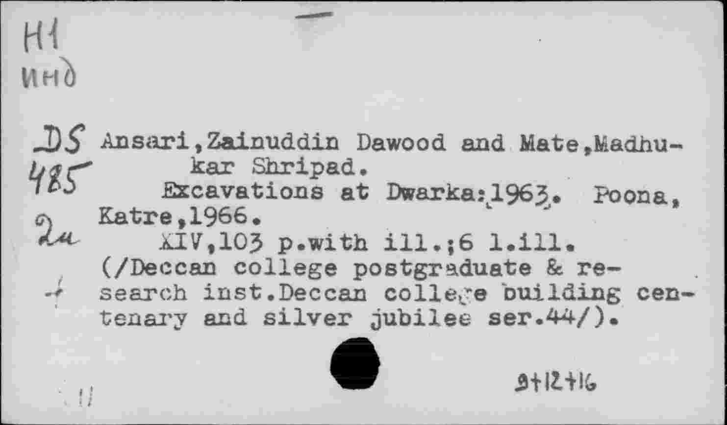 ﻿И НІ)
JIS’ Ansari,Zainuddin Dawood and Mate,Madhu-kar Shripad.
Excavations at Dwarkajl963. Poona, л Katre,1966.
XIV,IO? p.with ill.;6 l.ill. (/Deccan college postgraduate & re-search inst.Deccan college building centenary and silver jubilee ser.44/).
5+I1+IG